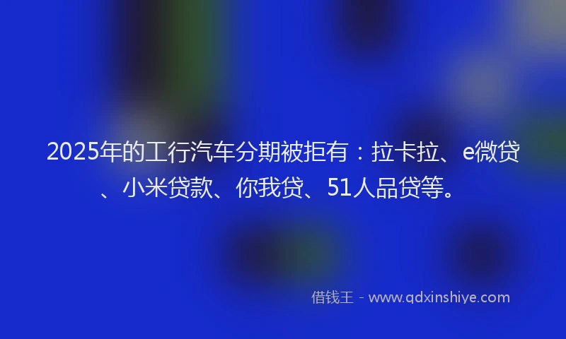 2025年的工行汽车分期被拒有：拉卡拉、e微贷、小米贷款、你我贷、51人品贷等。