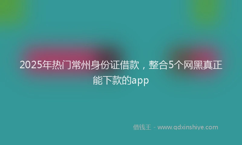 2025年热门常州身份证借款，整合5个网黑真正能下款的app
