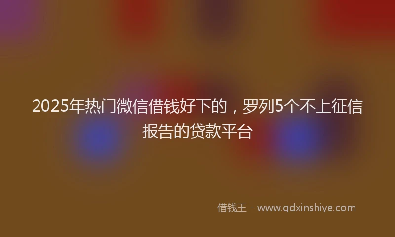 2025年热门微信借钱好下的，罗列5个不上征信报告的贷款平台