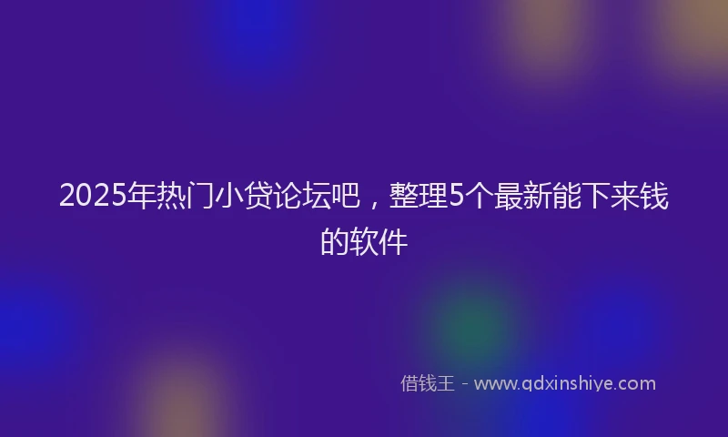 2025年热门小贷论坛吧，整理5个最新能下来钱的软件