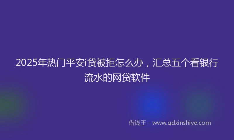 2025年热门平安i贷被拒怎么办，汇总五个看银行流水的网贷软件