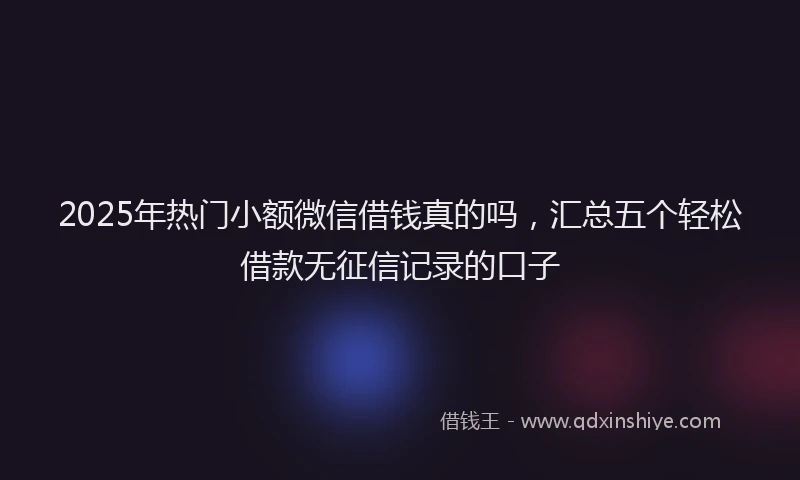 2025年热门小额微信借钱真的吗，汇总五个轻松借款无征信记录的口子