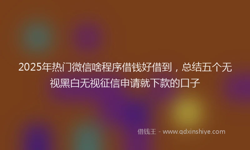 2025年热门微信啥程序借钱好借到，总结五个无视黑白无视征信申请就下款的口子