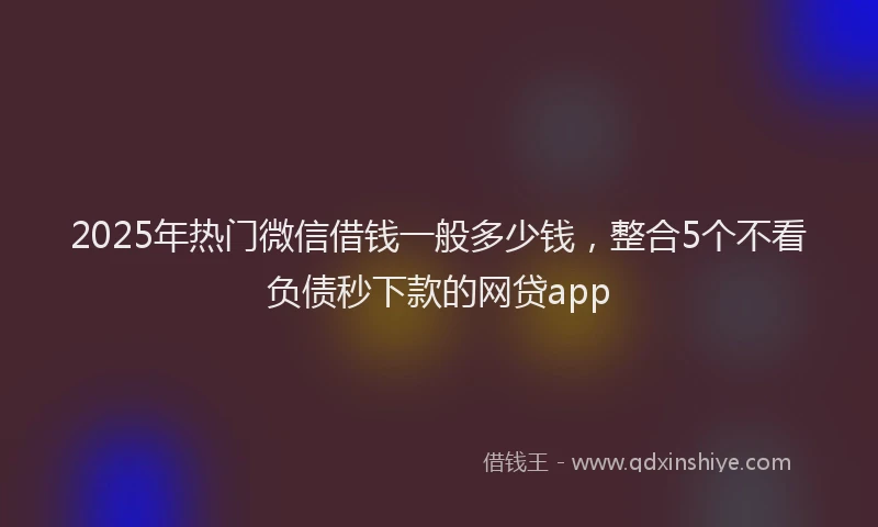 2025年热门微信借钱一般多少钱，整合5个不看负债秒下款的网贷app