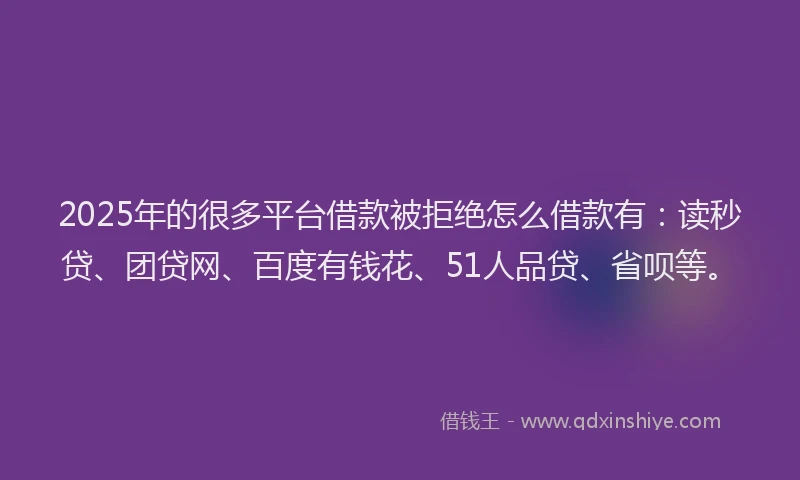 2025年的很多平台借款被拒绝怎么借款有：读秒贷、团贷网、百度有钱花、51人品贷、省呗等。
