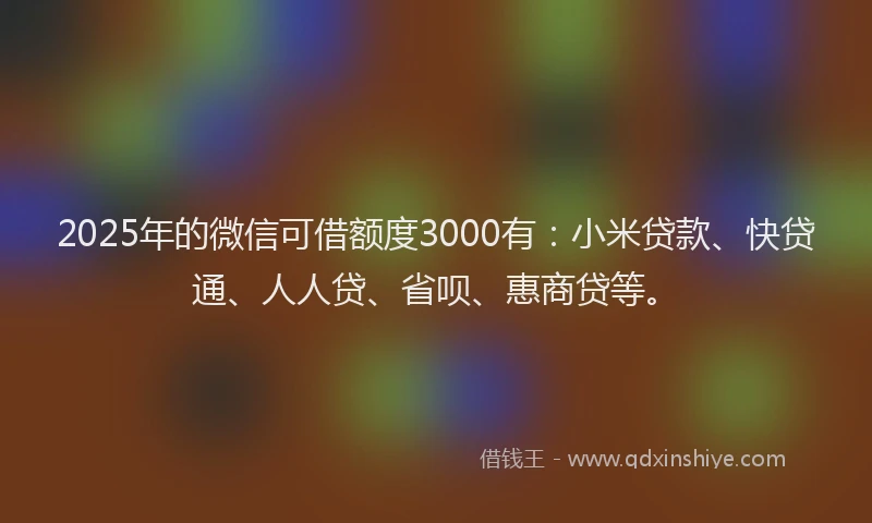 2025年的微信可借额度3000有：小米贷款、快贷通、人人贷、省呗、惠商贷等。