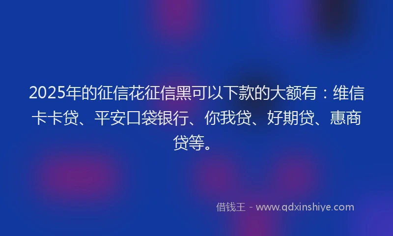 2025年的征信花征信黑可以下款的大额有：维信卡卡贷、平安口袋银行、你我贷、好期贷、惠商贷等。