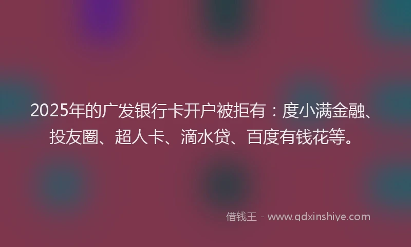 2025年的广发银行卡开户被拒有：度小满金融、投友圈、超人卡、滴水贷、百度有钱花等。