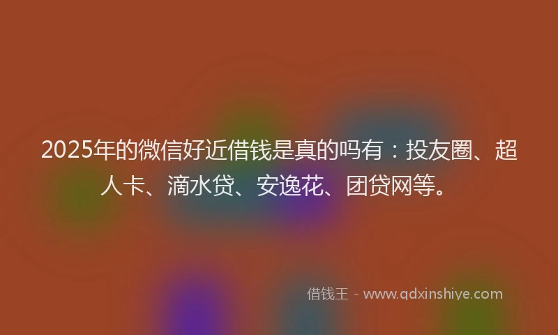 2025年的微信好近借钱是真的吗有：投友圈、超人卡、滴水贷、安逸花、团贷网等。