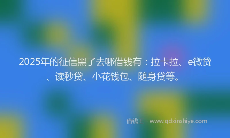 2025年的征信黑了去哪借钱有：拉卡拉、e微贷、读秒贷、小花钱包、随身贷等。