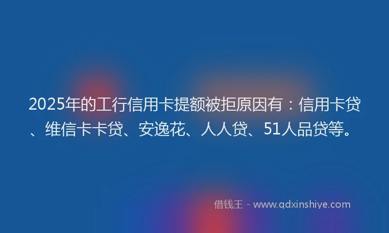 2025年的工行信用卡提额被拒原因有：信用卡贷、维信卡卡贷、安逸花、人人贷、51人品贷等。