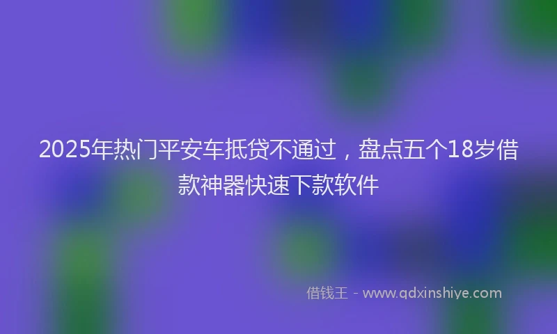 2025年热门平安车抵贷不通过，盘点五个18岁借款神器快速下款软件