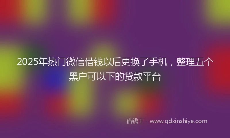 2025年热门微信借钱以后更换了手机，整理五个黑户可以下的贷款平台