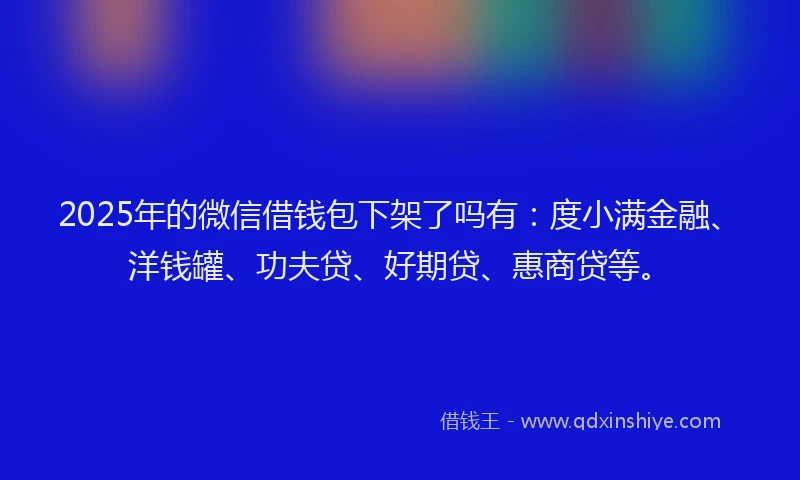 2025年的微信借钱包下架了吗有：度小满金融、洋钱罐、功夫贷、好期贷、惠商贷等。