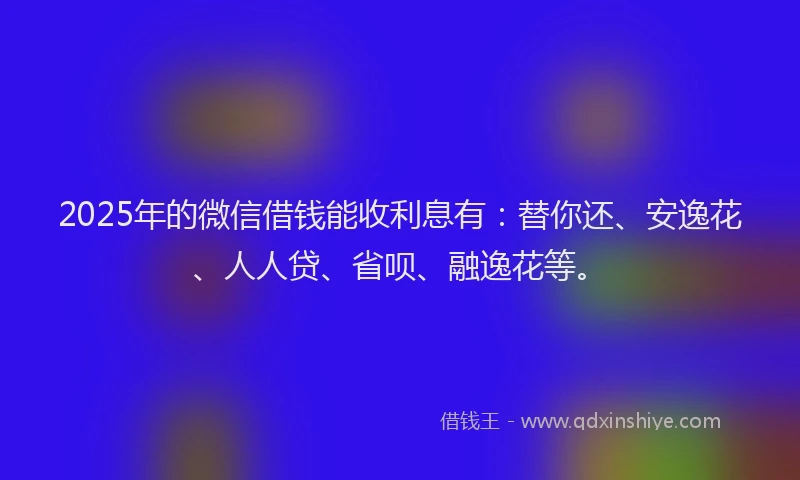 2025年的微信借钱能收利息有：替你还、安逸花、人人贷、省呗、融逸花等。