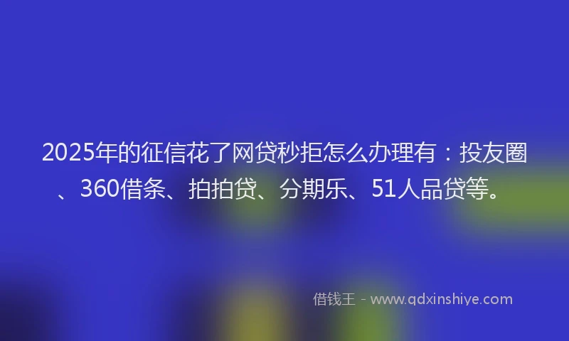 2025年的征信花了网贷秒拒怎么办理有：投友圈、360借条、拍拍贷、分期乐、51人品贷等。