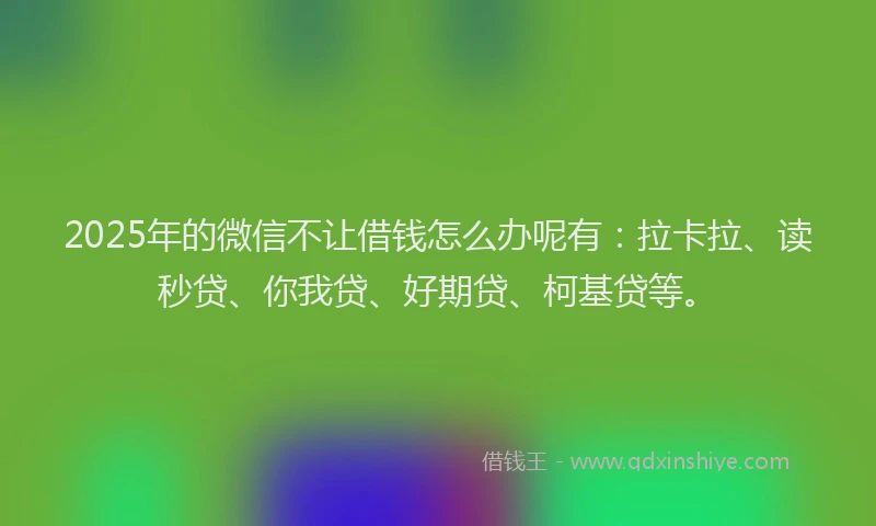 2025年的微信不让借钱怎么办呢有：拉卡拉、读秒贷、你我贷、好期贷、柯基贷等。