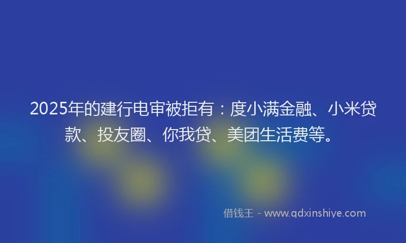 2025年的建行电审被拒有：度小满金融、小米贷款、投友圈、你我贷、美团生活费等。