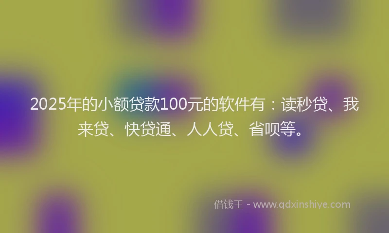 2025年的小额贷款100元的软件有：读秒贷、我来贷、快贷通、人人贷、省呗等。