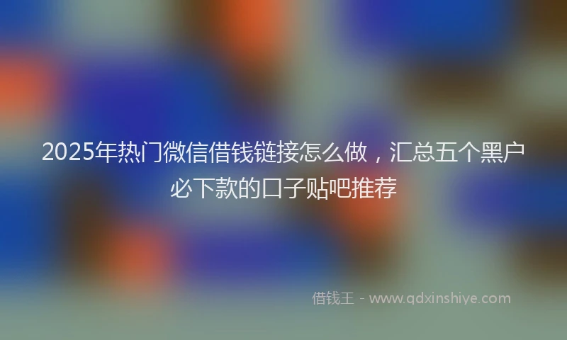 2025年热门微信借钱链接怎么做，汇总五个黑户必下款的口子贴吧推荐