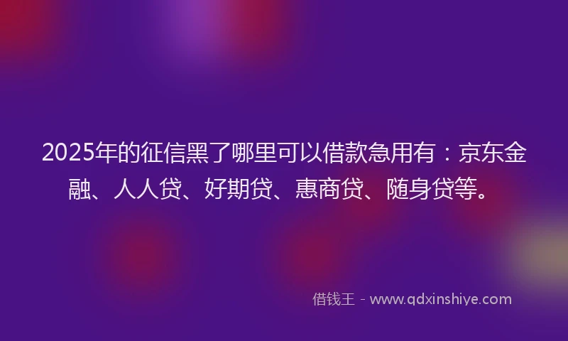 2025年的征信黑了哪里可以借款急用有：京东金融、人人贷、好期贷、惠商贷、随身贷等。