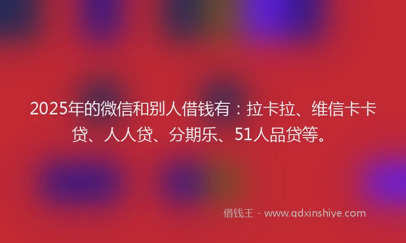 2025年的微信和别人借钱有：拉卡拉、维信卡卡贷、人人贷、分期乐、51人品贷等。