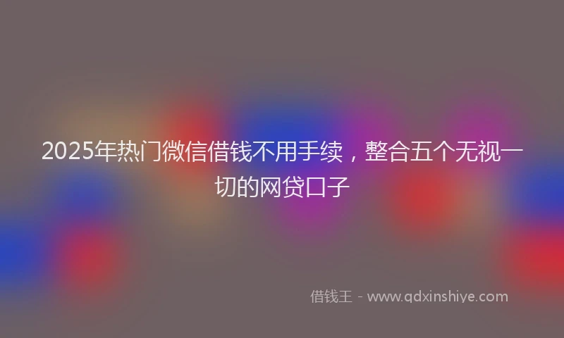 2025年热门微信借钱不用手续，整合五个无视一切的网贷口子