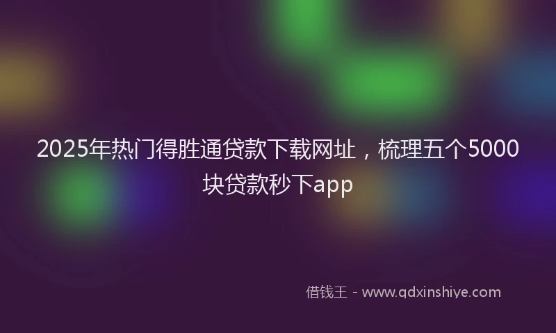 2025年热门得胜通贷款下载网址，梳理五个5000块贷款秒下app