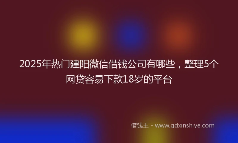 2025年热门建阳微信借钱公司有哪些，整理5个网贷容易下款18岁的平台