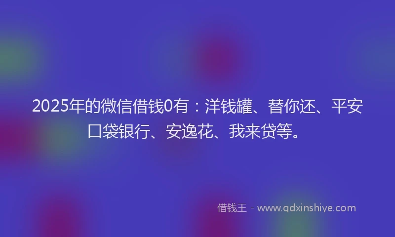 2025年的微信借钱0有：洋钱罐、替你还、平安口袋银行、安逸花、我来贷等。