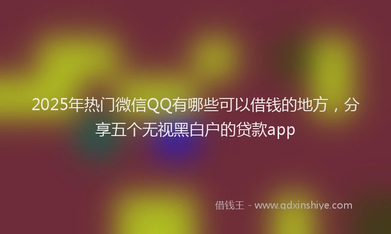 2025年热门微信QQ有哪些可以借钱的地方，分享五个无视黑白户的贷款app