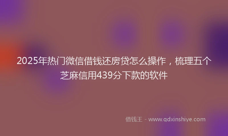 2025年热门微信借钱还房贷怎么操作，梳理五个芝麻信用439分下款的软件