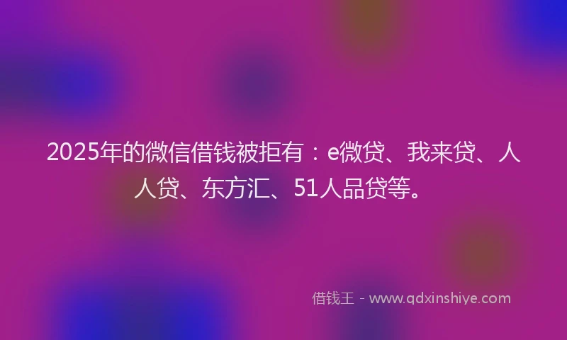 2025年的微信借钱被拒有：e微贷、我来贷、人人贷、东方汇、51人品贷等。