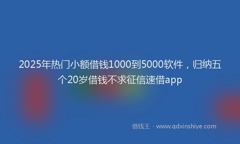 2025年热门小额借钱1000到5000软件，归纳五个20岁借钱不求征信速借app