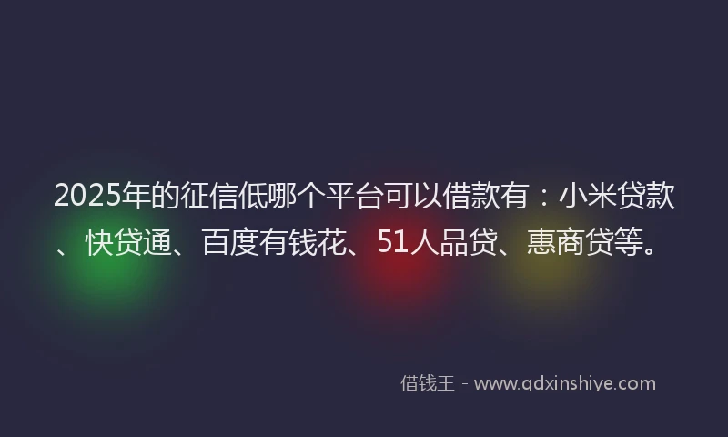 2025年的征信低哪个平台可以借款有：小米贷款、快贷通、百度有钱花、51人品贷、惠商贷等。