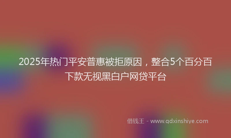 2025年热门平安普惠被拒原因，整合5个百分百下款无视黑白户网贷平台