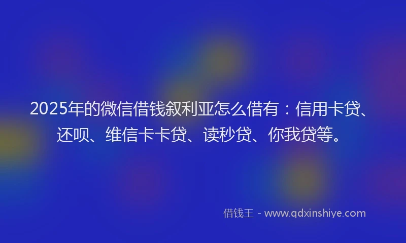 2025年的微信借钱叙利亚怎么借有：信用卡贷、还呗、维信卡卡贷、读秒贷、你我贷等。