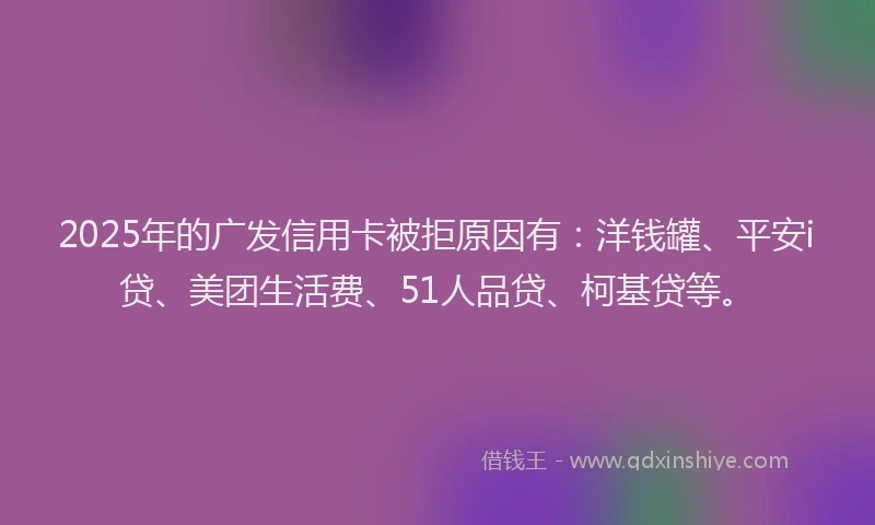 2025年的广发信用卡被拒原因有：洋钱罐、平安i贷、美团生活费、51人品贷、柯基贷等。