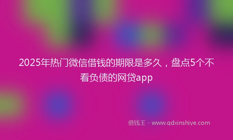 2025年热门微信借钱的期限是多久，盘点5个不看负债的网贷app