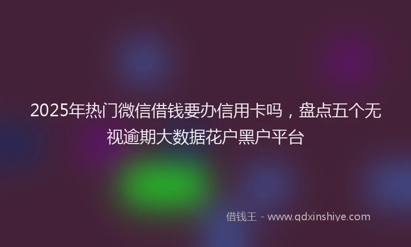 2025年热门微信借钱要办信用卡吗，盘点五个无视逾期大数据花户黑户平台