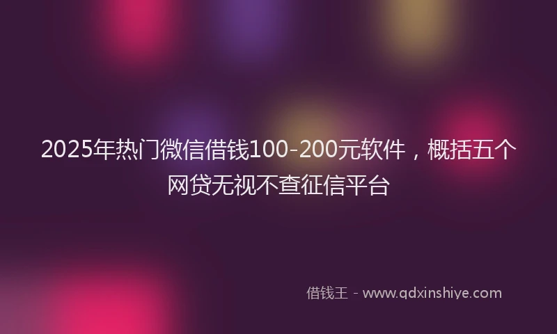 2025年热门微信借钱100-200元软件，概括五个网贷无视不查征信平台