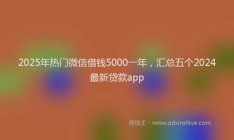 2025年热门微信借钱5000一年，汇总五个2024最新贷款app