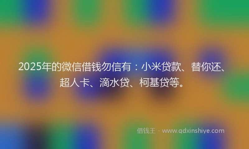 2025年的微信借钱勿信有：小米贷款、替你还、超人卡、滴水贷、柯基贷等。