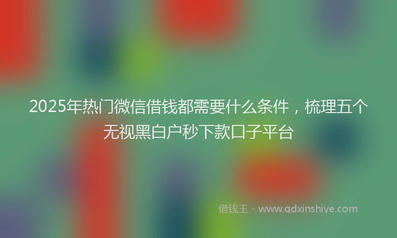 2025年热门微信借钱都需要什么条件，梳理五个无视黑白户秒下款口子平台