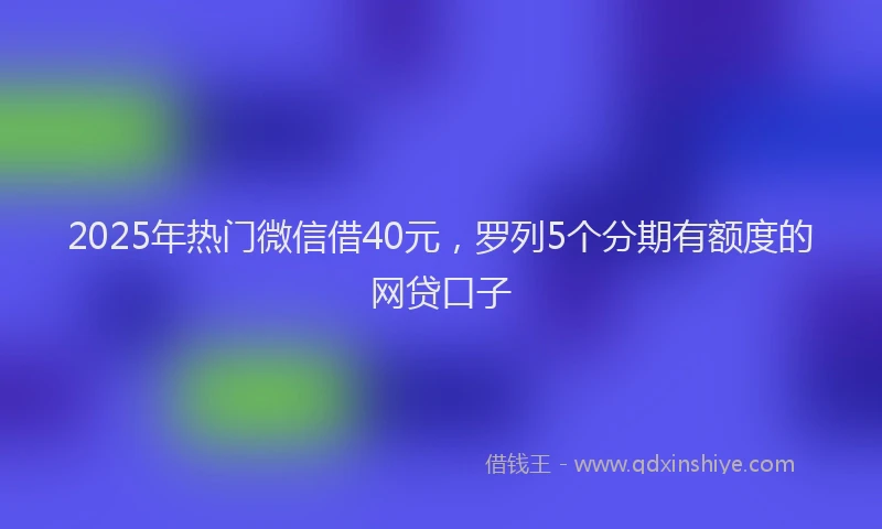 2025年热门微信借40元，罗列5个分期有额度的网贷口子