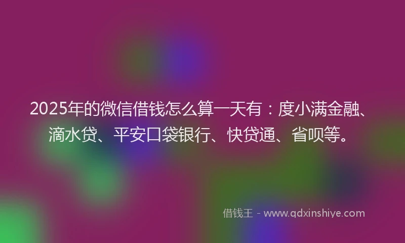 2025年的微信借钱怎么算一天有：度小满金融、滴水贷、平安口袋银行、快贷通、省呗等。