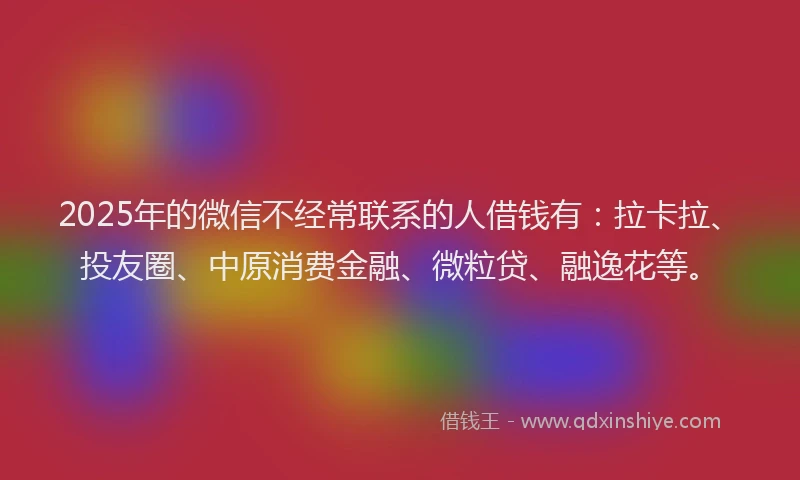 2025年的微信不经常联系的人借钱有：拉卡拉、投友圈、中原消费金融、微粒贷、融逸花等。