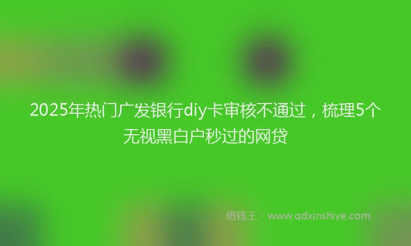 2025年热门广发银行diy卡审核不通过，梳理5个无视黑白户秒过的网贷