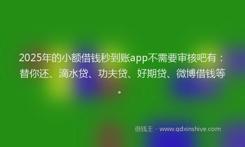 2025年的小额借钱秒到账app不需要审核吧有：替你还、滴水贷、功夫贷、好期贷、微博借钱等。