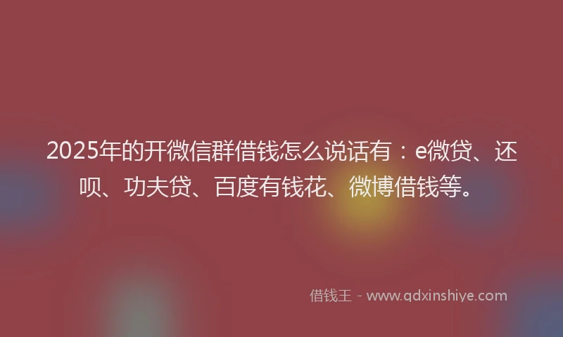 2025年的开微信群借钱怎么说话有：e微贷、还呗、功夫贷、百度有钱花、微博借钱等。